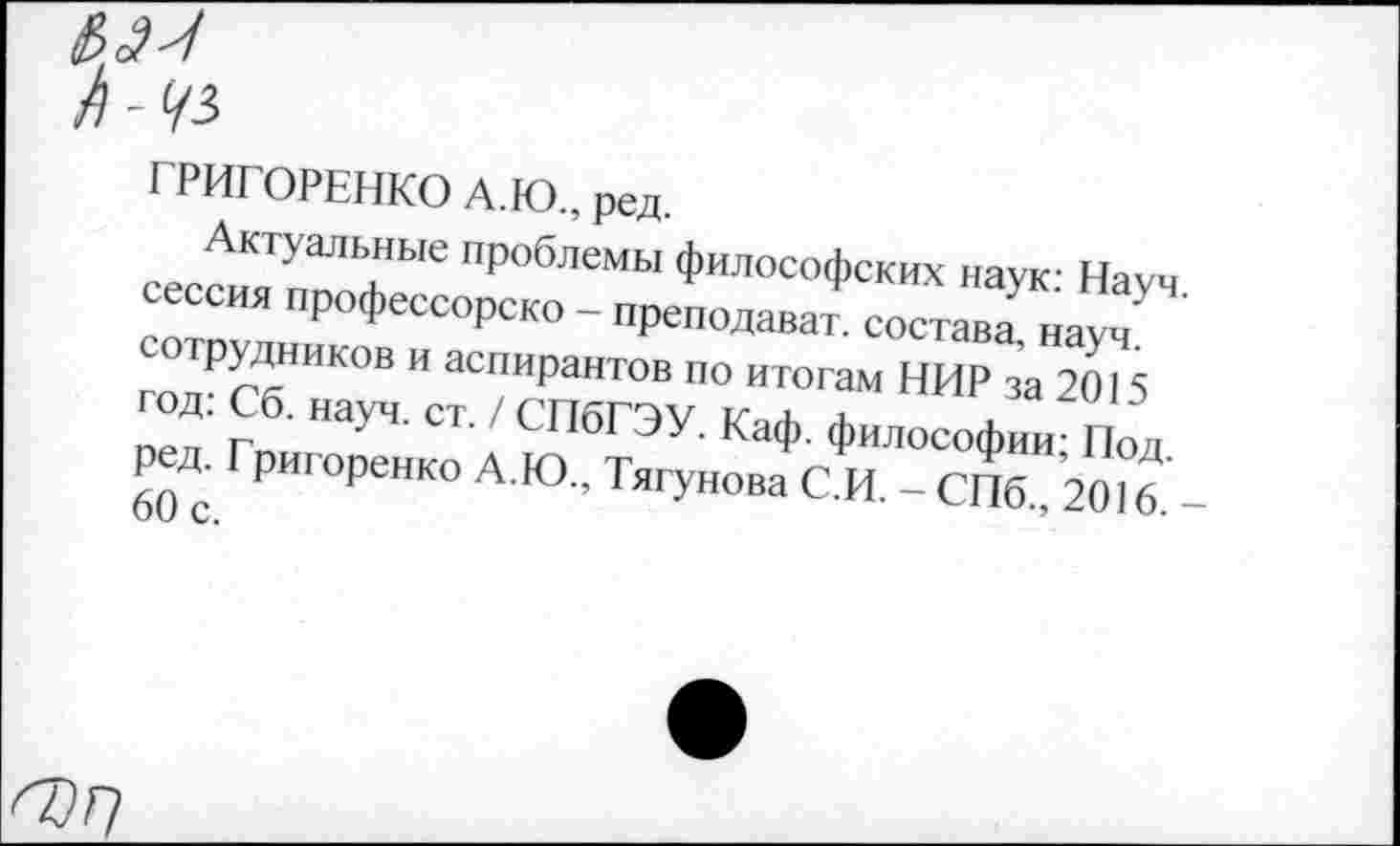 ﻿fl-4i
ГРИГОРЕНКО А.Ю., ред.
Актуальные проблемы философских наук Няуч сессия профессоре™ - преподавая состав! науч сотрудников и аспирантов но итогам НИР за 2015 год: Сб. науч. ст. / СПбГЭУ. Каф. философ»; Под 60 с. Р реНК° А Ю ’ ТягУ"ова С И. - СПб., 2016. -
О?7